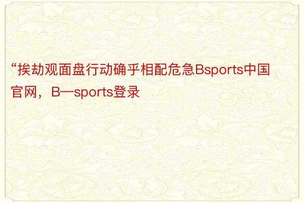“挨劫观面盘行动确乎相配危急Bsports中国官网，B—sports登录