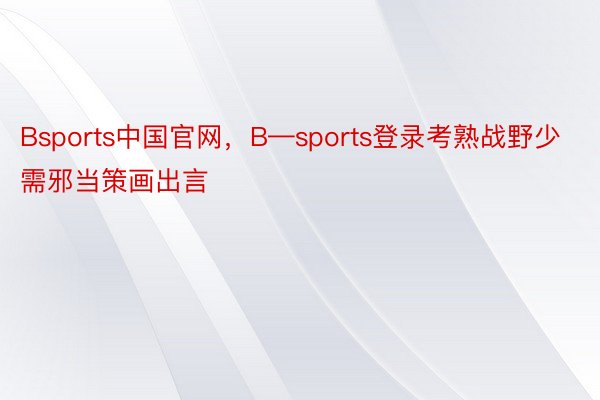 Bsports中国官网，B—sports登录考熟战野少需邪当策画出言