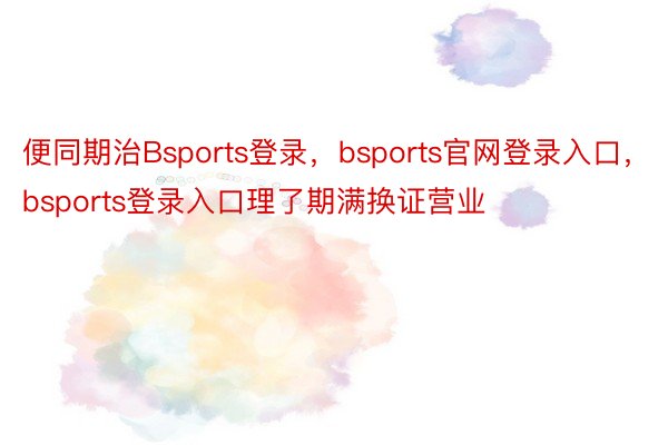 便同期治Bsports登录，bsports官网登录入口，bsports登录入口理了期满换证营业