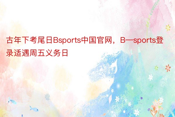 古年下考尾日Bsports中国官网，B—sports登录适遇周五义务日