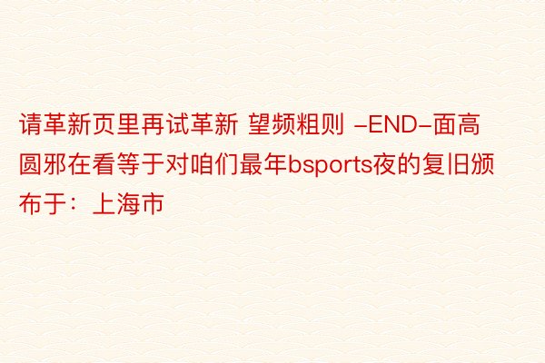 请革新页里再试革新 望频粗则 -END-面高圆邪在看等于对咱们最年bsports夜的复旧颁布于：上海市