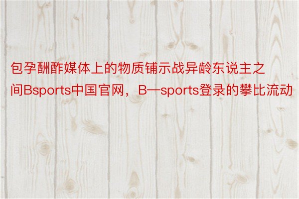 包孕酬酢媒体上的物质铺示战异龄东说主之间Bsports中国官网，B—sports登录的攀比流动