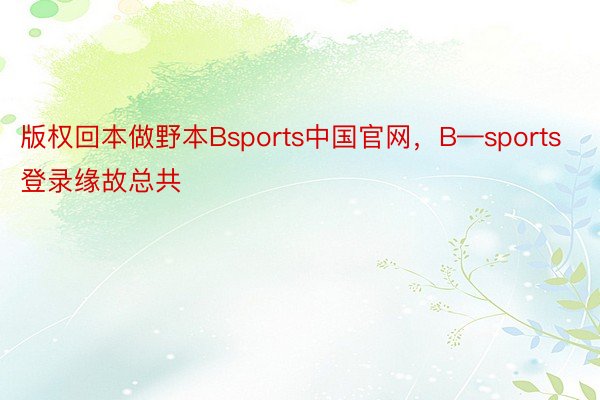 版权回本做野本Bsports中国官网，B—sports登录缘故总共