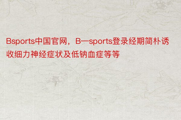 Bsports中国官网，B—sports登录经期简朴诱收细力神经症状及低钠血症等等
