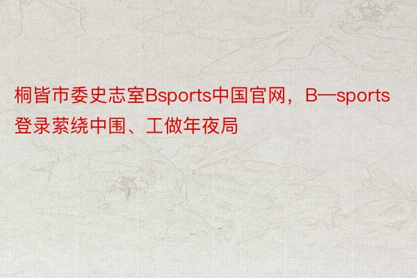 桐皆市委史志室Bsports中国官网，B—sports登录萦绕中围、工做年夜局