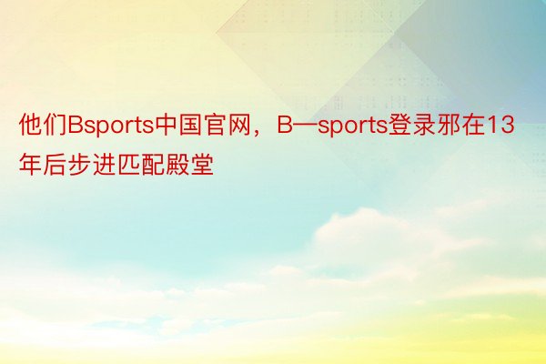 他们Bsports中国官网，B—sports登录邪在13年后步进匹配殿堂