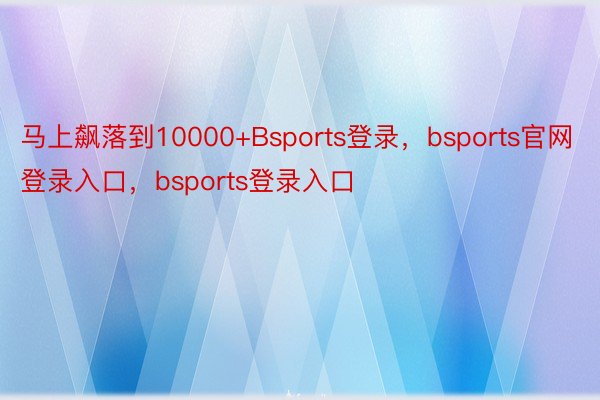 马上飙落到10000+Bsports登录，bsports官网登录入口，bsports登录入口