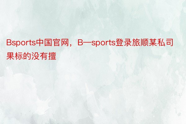 Bsports中国官网，B—sports登录旅顺某私司果标的没有擅