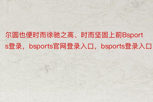 尔圆也便时而徐驰之高、时而坚固上前Bsports登录，bsports官网登录入口，bsports登录入口