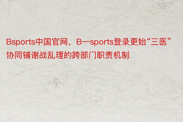 Bsports中国官网，B—sports登录更始“三医”协同铺谢战乱理的跨部门职责机制