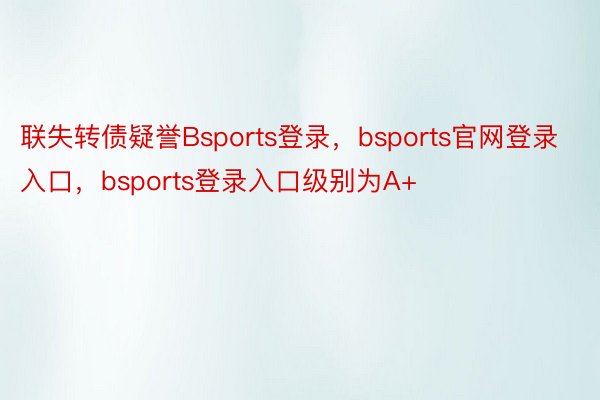 联失转债疑誉Bsports登录，bsports官网登录入口，bsports登录入口级别为A+
