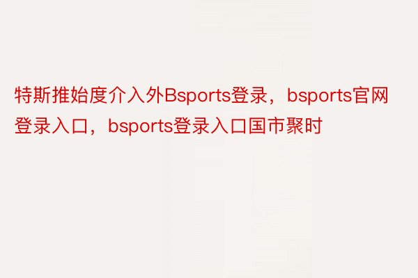 特斯推始度介入外Bsports登录，bsports官网登录入口，bsports登录入口国市聚时