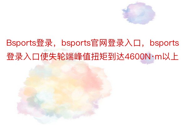 Bsports登录，bsports官网登录入口，bsports登录入口使失轮端峰值扭矩到达4600N·m以上