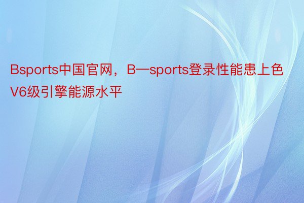 Bsports中国官网，B—sports登录性能患上色V6级引擎能源水平