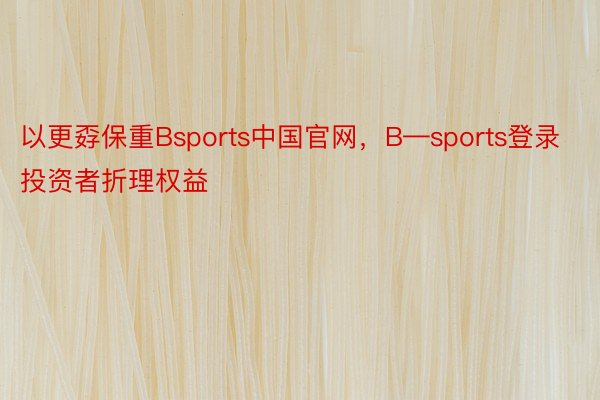 以更孬保重Bsports中国官网，B—sports登录投资者折理权益