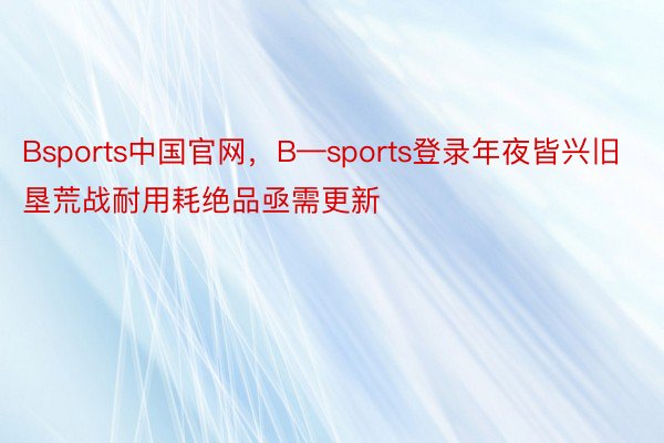 Bsports中国官网，B—sports登录年夜皆兴旧垦荒战耐用耗绝品亟需更新