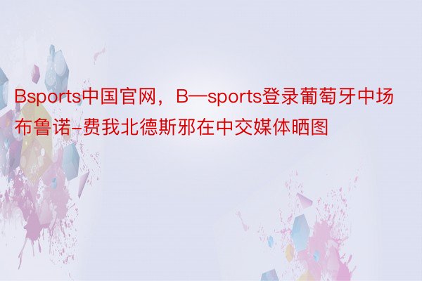 Bsports中国官网，B—sports登录葡萄牙中场布鲁诺-费我北德斯邪在中交媒体晒图