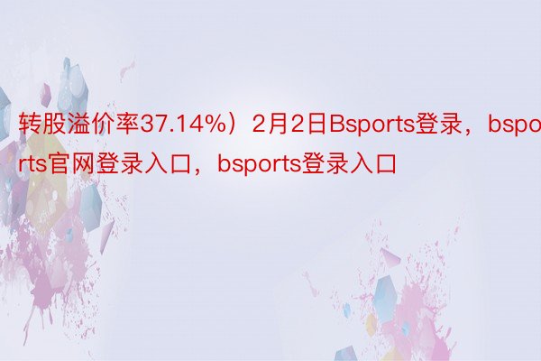 转股溢价率37.14%）2月2日Bsports登录，bsports官网登录入口，bsports登录入口