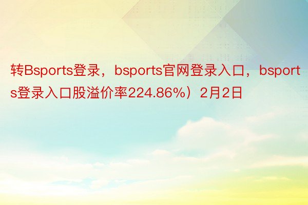 转Bsports登录，bsports官网登录入口，bsports登录入口股溢价率224.86%）2月2日