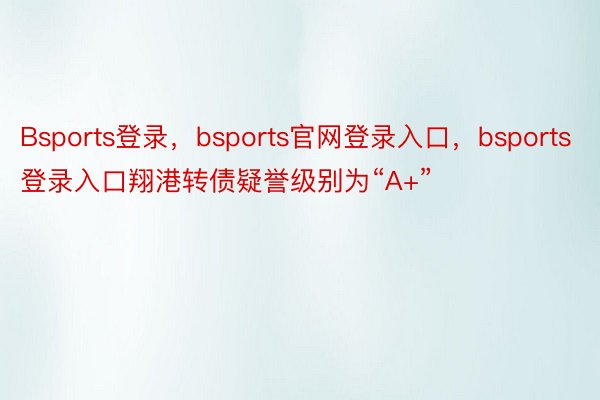 Bsports登录，bsports官网登录入口，bsports登录入口翔港转债疑誉级别为“A+”
