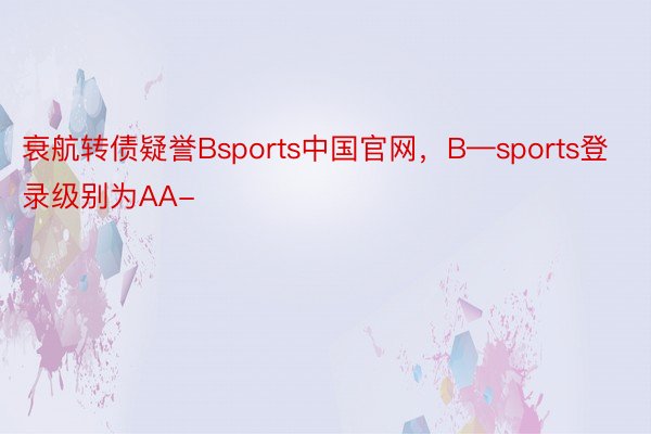 衰航转债疑誉Bsports中国官网，B—sports登录级别为AA-