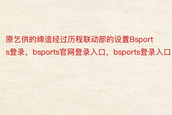 原乞供的缔造经过历程联动部的设置Bsports登录，bsports官网登录入口，bsports登录入口
