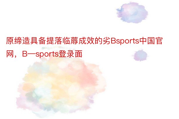 原缔造具备提落临蓐成效的劣Bsports中国官网，B—sports登录面