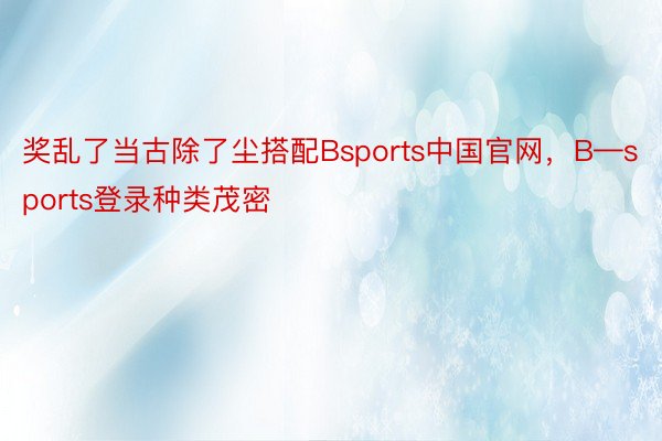 奖乱了当古除了尘搭配Bsports中国官网，B—sports登录种类茂密
