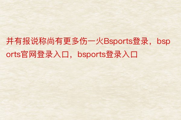 并有报说称尚有更多伤一火Bsports登录，bsports官网登录入口，bsports登录入口