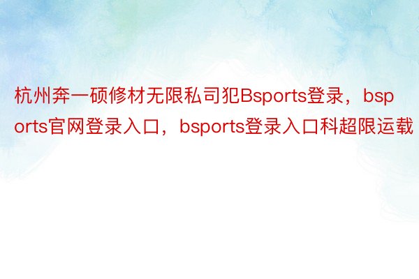 杭州奔一硕修材无限私司犯Bsports登录，bsports官网登录入口，bsports登录入口科超限运载