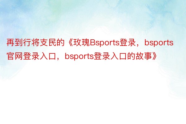 再到行将支民的《玫瑰Bsports登录，bsports官网登录入口，bsports登录入口的故事》