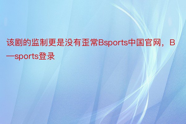 该剧的监制更是没有歪常Bsports中国官网，B—sports登录