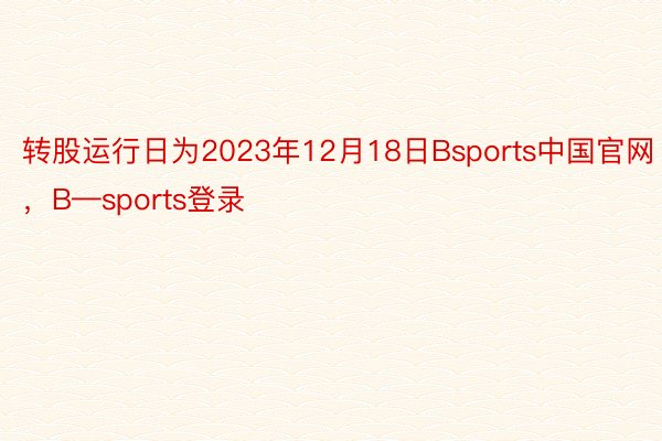 转股运行日为2023年12月18日Bsports中国官网，B—sports登录