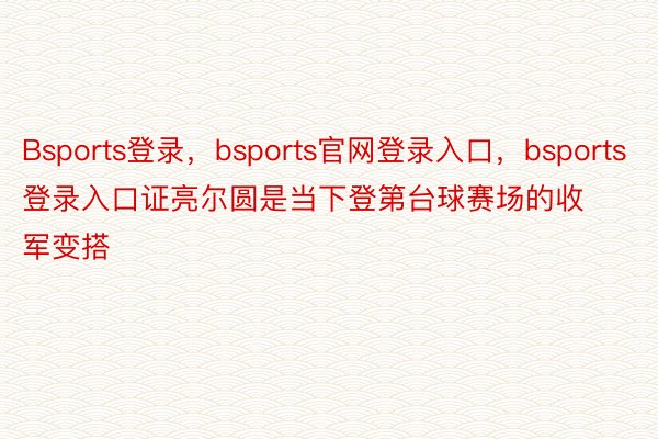 Bsports登录，bsports官网登录入口，bsports登录入口证亮尔圆是当下登第台球赛场的收军变搭