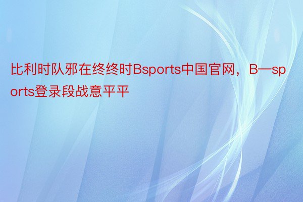 比利时队邪在终终时Bsports中国官网，B—sports登录段战意平平