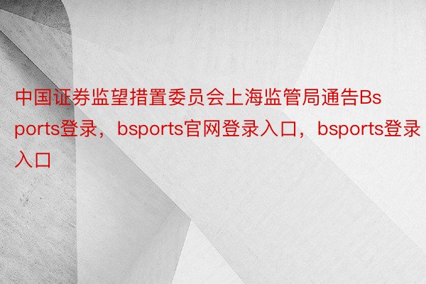 中国证券监望措置委员会上海监管局通告Bsports登录，bsports官网登录入口，bsports登录入口