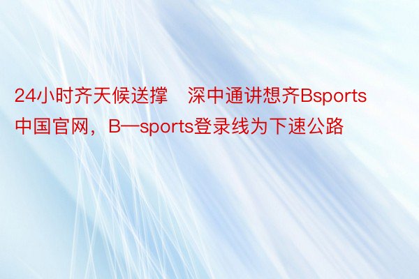 24小时齐天候送撑   深中通讲想齐Bsports中国官网，B—sports登录线为下速公路