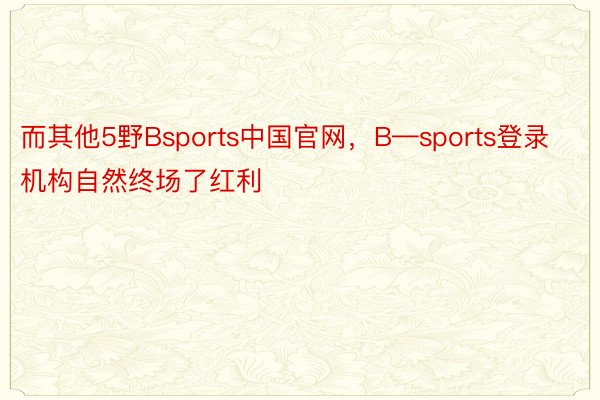 而其他5野Bsports中国官网，B—sports登录机构自然终场了红利