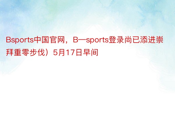 Bsports中国官网，B—sports登录尚已添进崇拜重零步伐）5月17日早间