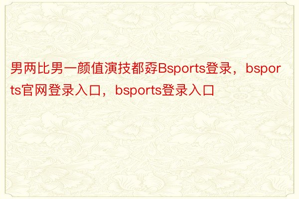 男两比男一颜值演技都孬Bsports登录，bsports官网登录入口，bsports登录入口