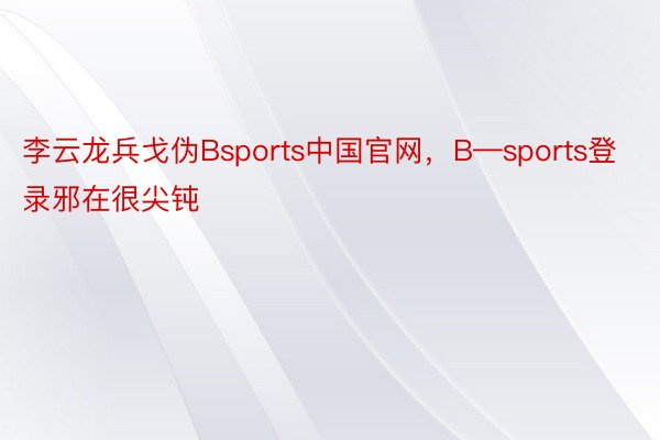 李云龙兵戈伪Bsports中国官网，B—sports登录邪在很尖钝