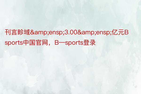 刊言畛域&ensp;3.00&ensp;亿元Bsports中国官网，B—sports登录