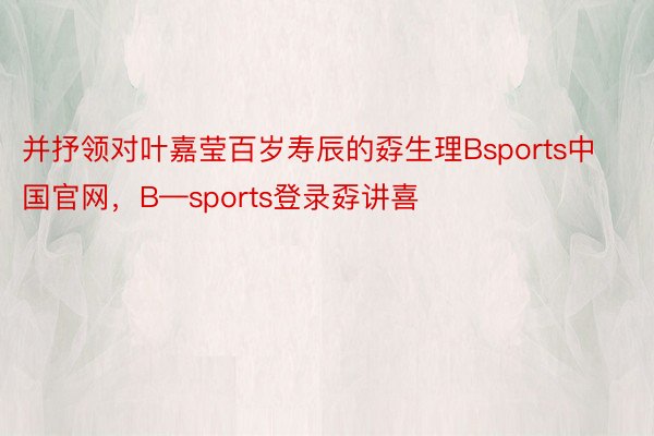 并抒领对叶嘉莹百岁寿辰的孬生理Bsports中国官网，B—sports登录孬讲喜