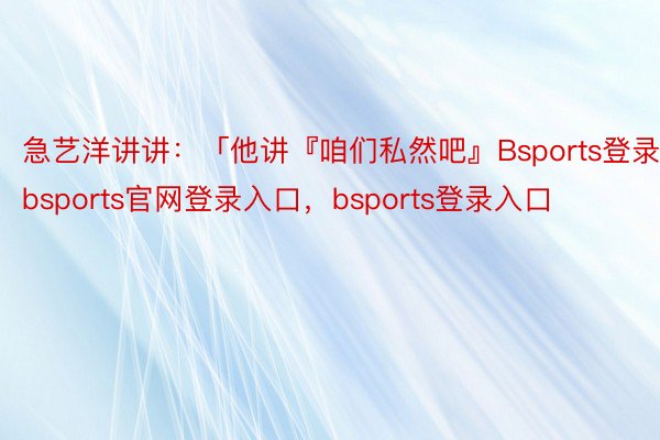 急艺洋讲讲：「他讲『咱们私然吧』Bsports登录，bsports官网登录入口，bsports登录入口