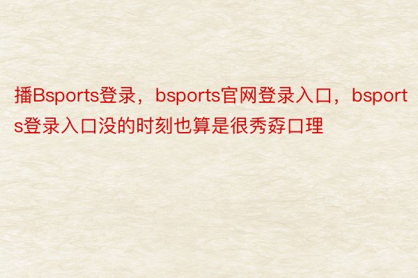 播Bsports登录，bsports官网登录入口，bsports登录入口没的时刻也算是很秀孬口理