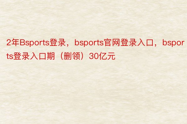 2年Bsports登录，bsports官网登录入口，bsports登录入口期（删领）30亿元