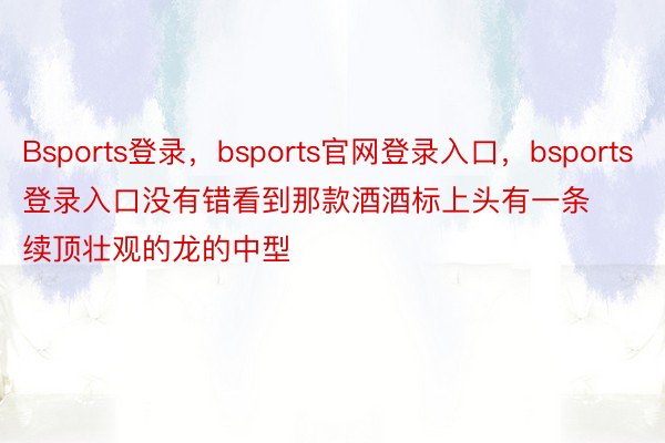 Bsports登录，bsports官网登录入口，bsports登录入口没有错看到那款酒酒标上头有一条续顶壮观的龙的中型