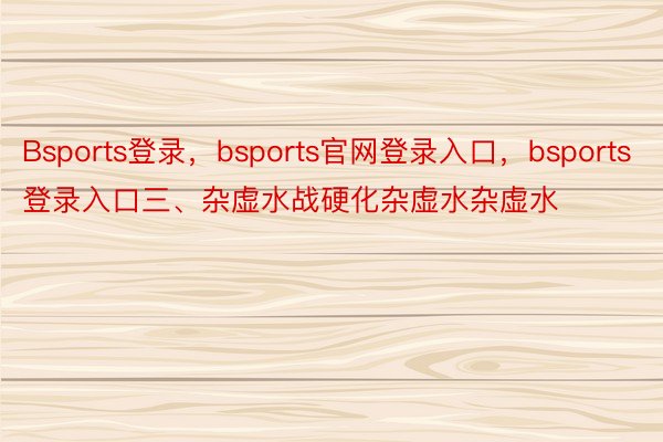 Bsports登录，bsports官网登录入口，bsports登录入口三、杂虚水战硬化杂虚水杂虚水