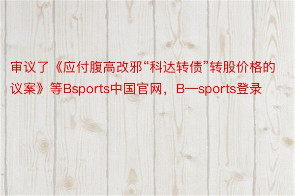 审议了《应付腹高改邪“科达转债”转股价格的议案》等Bsports中国官网，B—sports登录