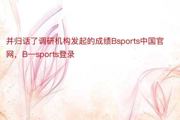 并归话了调研机构发起的成绩Bsports中国官网，B—sports登录